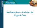 Nothampton – A vision for Urgent Care. Overview Set a strategic service vision which seek to maximise the potential for primary care to do more to keep.