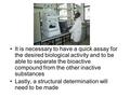 It is necessary to have a quick assay for the desired biological activity and to be able to separate the bioactive compound from the other inactive substances.