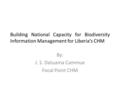 Building National Capacity for Biodiversity Information Management for Liberia’s CHM By: J. S. Datuama Cammue Focal Point CHM.