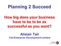 Planning 2 Succeed How big does your business have to be to be as successful as you want? Alistair Tait Tait Enterprise Development Limited.