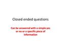 Closed ended questions Can be answered with a simple yes or no or a specific piece of information.