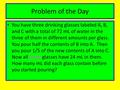 Problem of the Day You have three drinking glasses labeled A, B, and C with a total of 72 mL of water in the three of them in different amounts per glass.