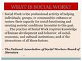 WHAT IS SOCIAL WORK? Social Work is the professional activity of helping individuals, groups, or communities enhance or restore their capacity for social.