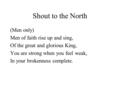 Shout to the North (Men only) Men of faith rise up and sing, Of the great and glorious King, You are strong when you feel weak, In your brokenness complete.