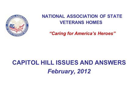 NATIONAL ASSOCIATION OF STATE VETERANS HOMES “Caring for America’s Heroes” CAPITOL HILL ISSUES AND ANSWERS February, 2012.