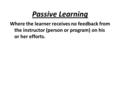 Passive Learning Where the learner receives no feedback from the instructor (person or program) on his or her efforts.