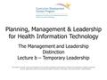 Planning, Management & Leadership for Health Information Technology The Management and Leadership Distinction Lecture b – Temporary Leadership This material.