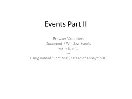 Events Part II Browser Variations Document / Window Events Form Events --- Using named functions (instead of anonymous)