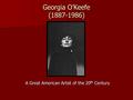 Georgia O’Keefe (1887-1986) A Great American Artist of the 20 th Century.