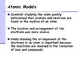 Atomic Models Scientist studying the atom quickly determined that protons and neutrons are found in the nucleus of an atom. The location and arrangement.