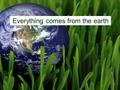 Everything comes from the earth. The earth gives us the things we need for life.