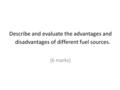 Describe and evaluate the advantages and disadvantages of different fuel sources. [6 marks]