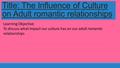 Title: The Influence of Culture on Adult romantic relationships Learning Objective: To discuss what impact our culture has on our adult romantic relationships.