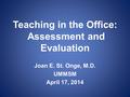 Teaching in the Office: Assessment and Evaluation Joan E. St. Onge, M.D. UMMSM April 17, 2014.