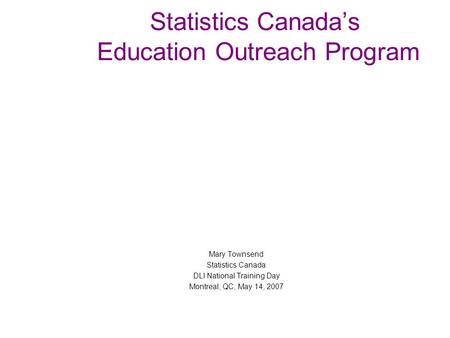 Statistics Canada’s Education Outreach Program Mary Townsend Statistics Canada DLI National Training Day Montreal, QC, May 14, 2007.