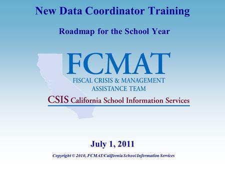 New Data Coordinator Training Roadmap for the School Year Copyright © 2010, FCMAT/California School Information Services July 1, 2011.