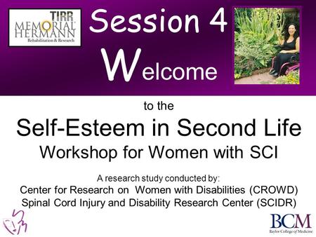 Session 4 W elcome to the Self-Esteem in Second Life Workshop for Women with SCI A research study conducted by: Center for Research on Women with Disabilities.