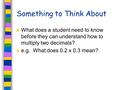 Something to Think About What does a student need to know before they can understand how to multiply two decimals? e.g. What does 0.2 x 0.3 mean?