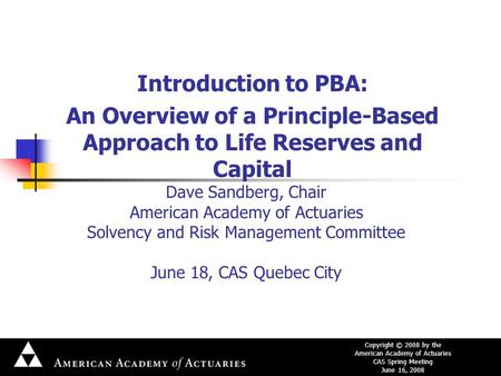 Copyright © 2008 by the American Academy of Actuaries CAS Spring Meeting June 16, 2008 Dave Sandberg, Chair American Academy of Actuaries Solvency and.