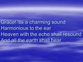 Grace! ‘tis a charming sound Harmonious to the ear Heaven with the echo shall resound And all the earth shall hear.