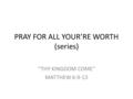 PRAY FOR ALL YOUR’RE WORTH (series) “THY KINGDOM COME” MATTHEW 6:9-13.