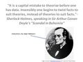 It is a capital mistake to theorize before one has data. Insensibly one begins to twist facts to suit theories, instead of theories to suit facts.- Sherlock.