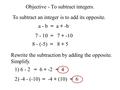 Objective - To subtract integers. To subtract an integer is to add its opposite. a - b =a + -b 7 - 10 =7 + -10 8 - (-5) =8 + 5 = 6 + -2= 4 Rewrite the.