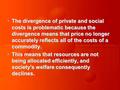 The divergence of private and social costs is problematic because the divergence means that price no longer accurately reflects all of the costs of a commodity.