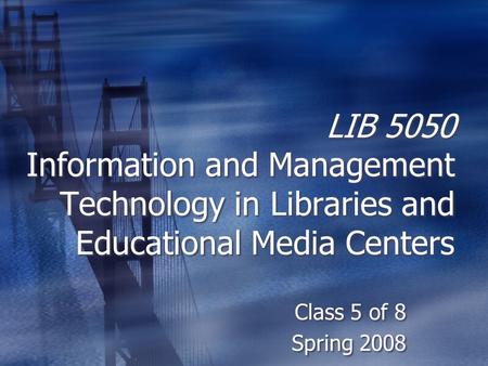 LIB 5050 Information and Management Technology in Libraries and Educational Media Centers Class 5 of 8 Spring 2008 Class 5 of 8 Spring 2008.