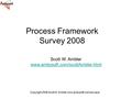 Copyright 2008 Scott W. Ambler www.ambysoft.com/surveys/ Process Framework Survey 2008 Scott W. Ambler www.ambysoft.com/scottAmbler.html.