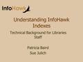 Understanding InfoHawk Indexes Technical Background for Libraries Staff Patricia Baird Sue Julich.