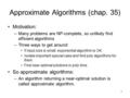 1 Approximate Algorithms (chap. 35) Motivation: –Many problems are NP-complete, so unlikely find efficient algorithms –Three ways to get around: If input.