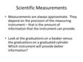 Scientific Measurements Measurements are always approximate. They depend on the precision of the measuring instrument – that is the amount of information.