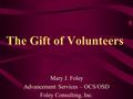 The Gift of Volunteers Mary J. Foley Advancement Services – OCS/OSD Foley Consulting, Inc.