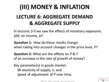 API-120 - Prof. J. Frankel, Harvard University (III) MONEY & INFLATION LECTURE 6: AGGREGATE DEMAND & AGGREGATE SUPPLY In lectures 3-5 we saw the effects.