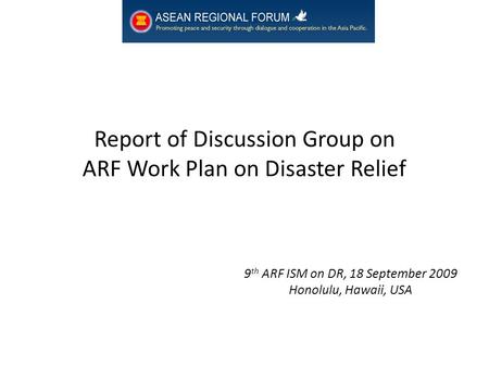 Report of Discussion Group on ARF Work Plan on Disaster Relief 9 th ARF ISM on DR, 18 September 2009 Honolulu, Hawaii, USA.