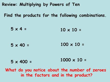 Review: Multiplying by Powers of Ten Find the products for the following combinations. 5 x 4 = 5 x 40 = 5 x 400 = 10 x 10 = 100 x 10 = 1000 x 10 = What.