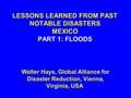 LESSONS LEARNED FROM PAST NOTABLE DISASTERS MEXICO PART 1: FLOODS Walter Hays, Global Alliance for Disaster Reduction, Vienna, Virginia, USA.