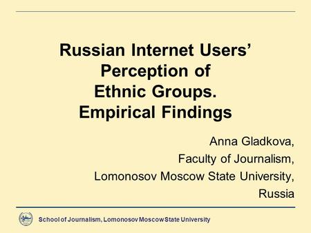 School of Journalism, Lomonosov Moscow State University Russian Internet Users’ Perception of Ethnic Groups. Empirical Findings Anna Gladkova, Faculty.