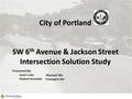 City of Portland SW 6 th Avenue & Jackson Street Intersection Solution Study 1 Presented By: Josh Crain Robert Acevedo Xiaowei Wu Chengxin Dai.