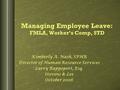 Managing Employee Leave: FMLA, Worker’s Comp, STD Kimberly A. Nash, SPHR Director of Human Resource Services Larry Rappoport, Esq. Stevens & Lee October.