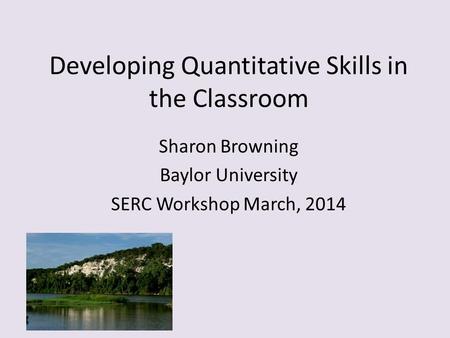 Developing Quantitative Skills in the Classroom Sharon Browning Baylor University SERC Workshop March, 2014.