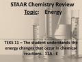 STAAR Chemistry Review Topic: Energy TEKS 11 – The student understands the energy changes that occur in chemical reactions. 11A - E.