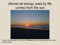 Almost all energy used by life comes from the sun The sun produces light in the form of Photons which act like particles and waves - posses energy.