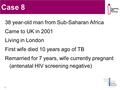 Case 8 38 year-old man from Sub-Saharan Africa Came to UK in 2001 Living in London First wife died 10 years ago of TB Remarried for 7 years, wife currently.