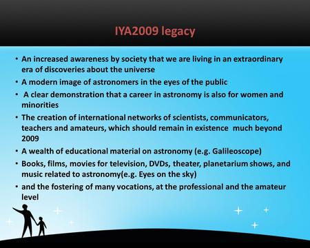 IYA2009 legacy An increased awareness by society that we are living in an extraordinary era of discoveries about the universe A modern image of astronomers.