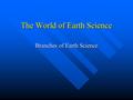 The World of Earth Science Branches of Earth Science.