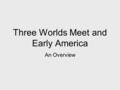 Three Worlds Meet and Early America An Overview. When: Where: What: 1492 (and beyond) North, Central and South America A mixing of peoples and cultures.