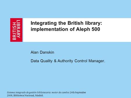 Integrating the British library: implementation of Aleph 500 Alan Danskin Data Quality & Authority Control Manager. Sistema integrado de gestión bibliotecaria: