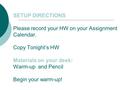 SETUP DIRECTIONS Please record your HW on your Assignment Calendar. Copy Tonight’s HW Materials on your desk: Warm-up and Pencil Begin your warm-up!